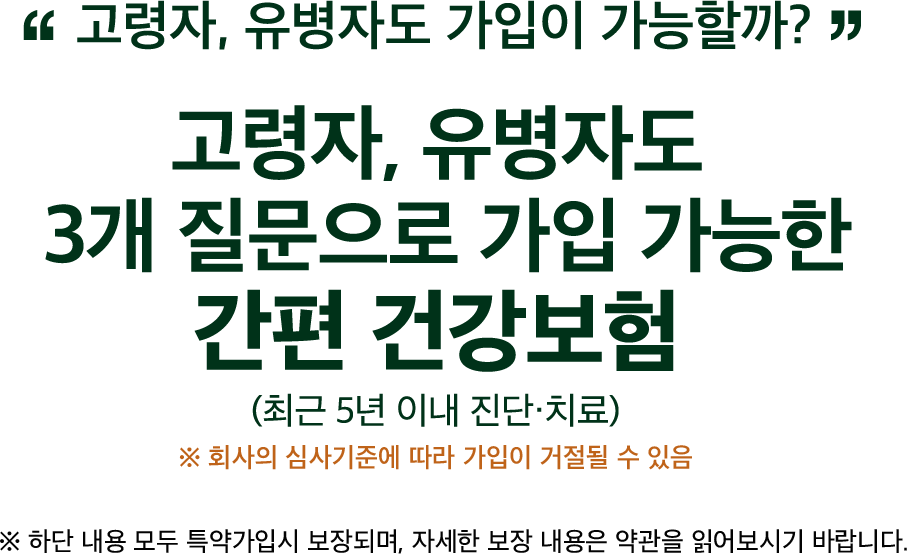 고령자, 유병자도 가입이 가능할까? / 고령자, 유병자도 3개 질문으로 가입 가능한 간편 건강보험 (최근 5년 이내 진단, 치료) / ※ 회사의 심사기준에 따라 가입이 거절될 수 있음 / ※ 하단 내용 모두 특약가입시 보장되며, 자세한 보장 내용은 약관을 읽어보시기 바랍니다. 